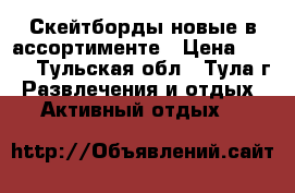 Скейтборды новые в ассортименте › Цена ­ 600 - Тульская обл., Тула г. Развлечения и отдых » Активный отдых   